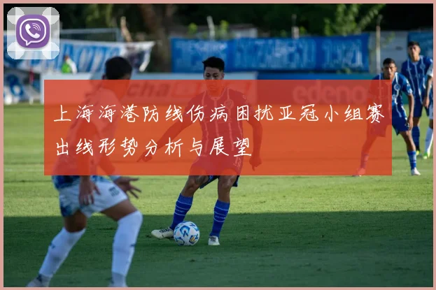 上海海港防线伤病困扰亚冠小组赛出线形势分析与展望