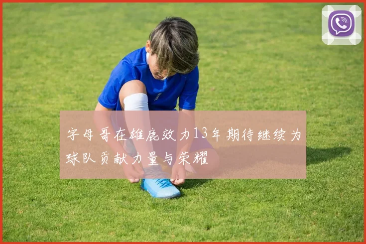 字母哥在雄鹿效力13年期待继续为球队贡献力量与荣耀