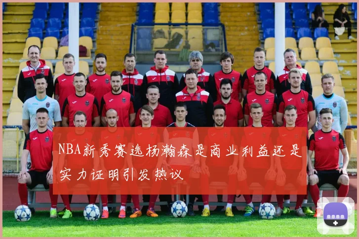 NBA新秀赛选杨瀚森是商业利益还是实力证明引发热议