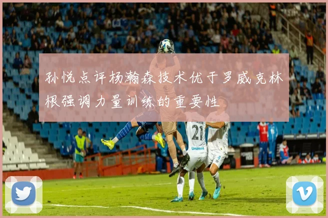 孙悦点评杨瀚森技术优于罗威克林根强调力量训练的重要性
