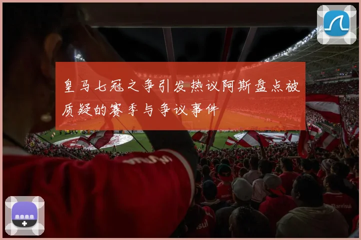 皇马七冠之争引发热议阿斯盘点被质疑的赛季与争议事件
