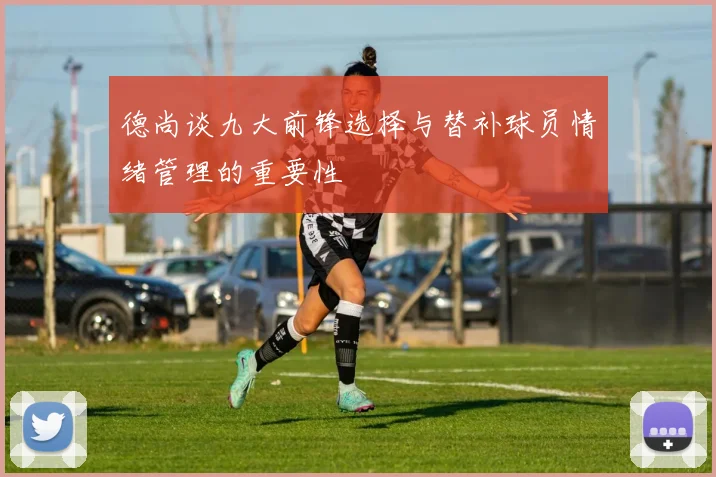 德尚谈九大前锋选择与替补球员情绪管理的重要性