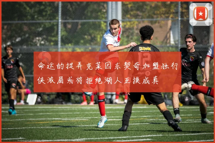 命运的捉弄克莱因东契奇加盟独行侠浓眉或将拒绝湖人互换成真