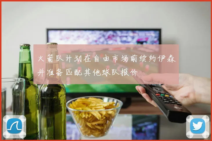 火箭队计划在自由市场前续约伊森并准备匹配其他球队报价