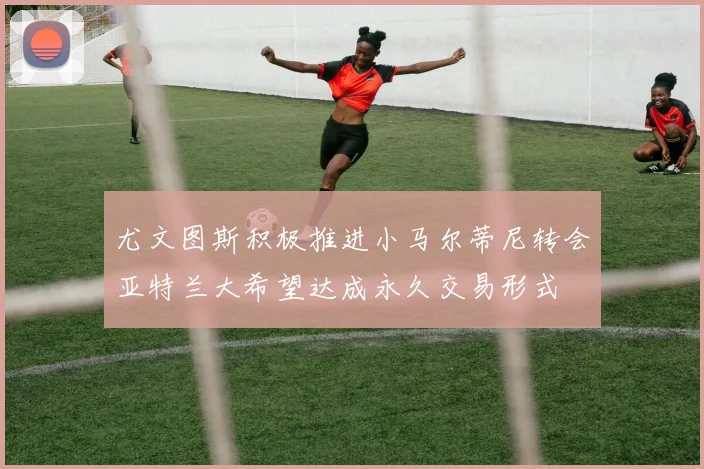 尤文图斯积极推进小马尔蒂尼转会亚特兰大希望达成永久交易形式