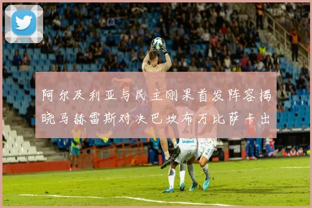 阿尔及利亚与民主刚果首发阵容揭晓马赫雷斯对决巴坎布万比萨卡出战