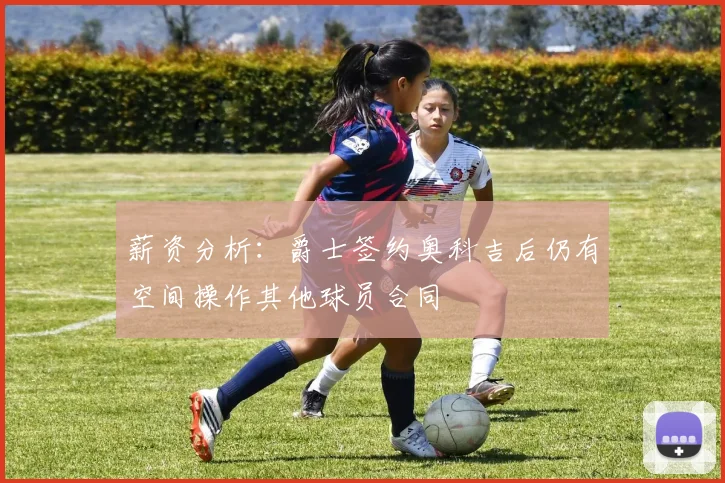 薪资分析：爵士签约奥科吉后仍有空间操作其他球员合同