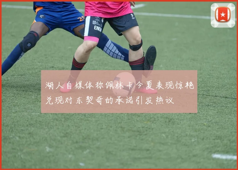 湖人自媒体称佩林卡今夏表现惊艳兑现对东契奇的承诺引发热议