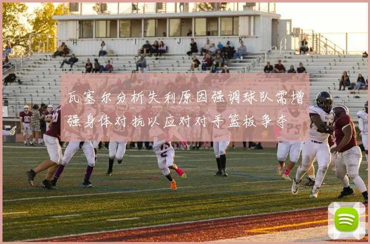 瓦塞尔分析失利原因强调球队需增强身体对抗以应对对手篮板争夺