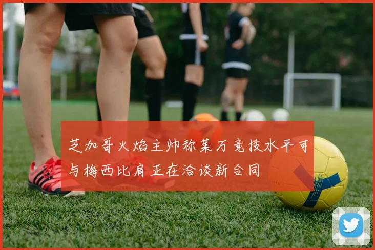 芝加哥火焰主帅称莱万竞技水平可与梅西比肩正在洽谈新合同