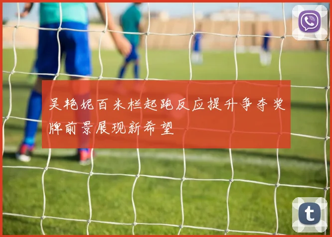 吴艳妮百米栏起跑反应提升争夺奖牌前景展现新希望