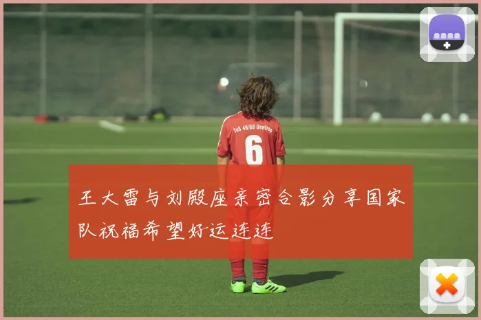 王大雷与刘殿座亲密合影分享国家队祝福希望好运连连