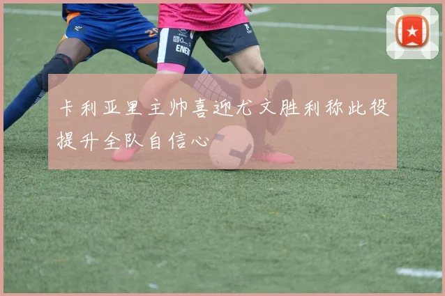 卡利亚里主帅喜迎尤文胜利称此役提升全队自信心