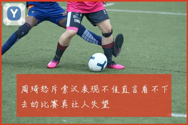 周琦怒斥索汉表现不佳直言看不下去的比赛真让人失望