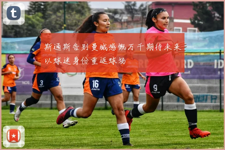斯通斯告别曼城感慨万千期待未来以球迷身份重返球场