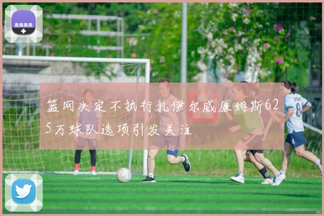 篮网决定不执行扎伊尔威廉姆斯625万球队选项引发关注