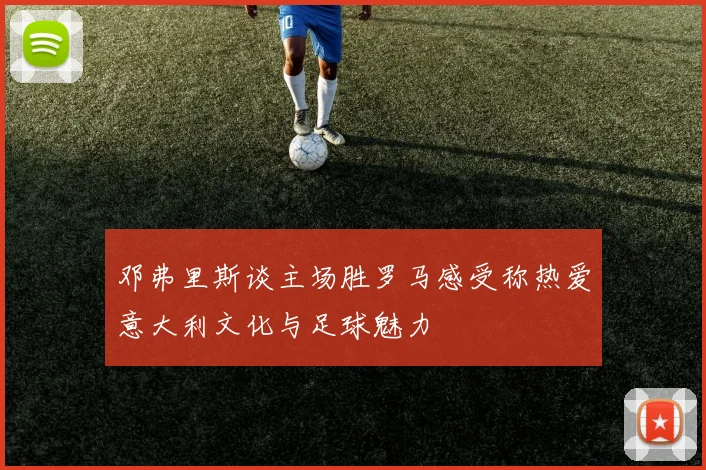 邓弗里斯谈主场胜罗马感受称热爱意大利文化与足球魅力