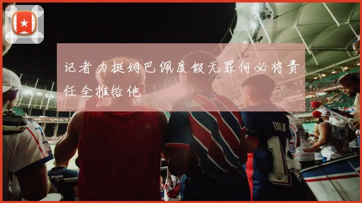 记者力挺姆巴佩度假无罪何必将责任全推给他