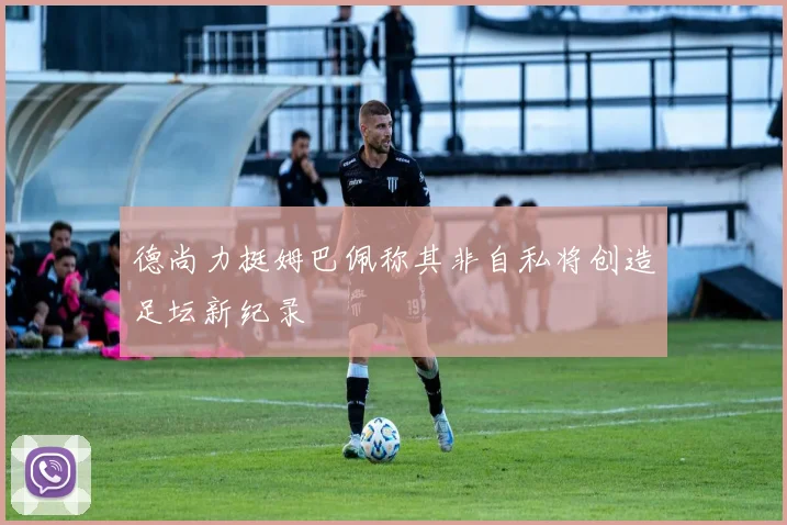 德尚力挺姆巴佩称其非自私将创造足坛新纪录