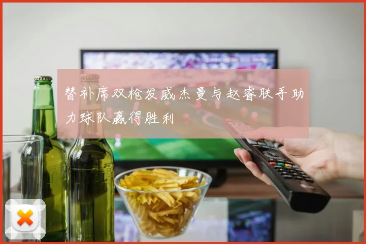 替补席双枪发威杰曼与赵睿联手助力球队赢得胜利