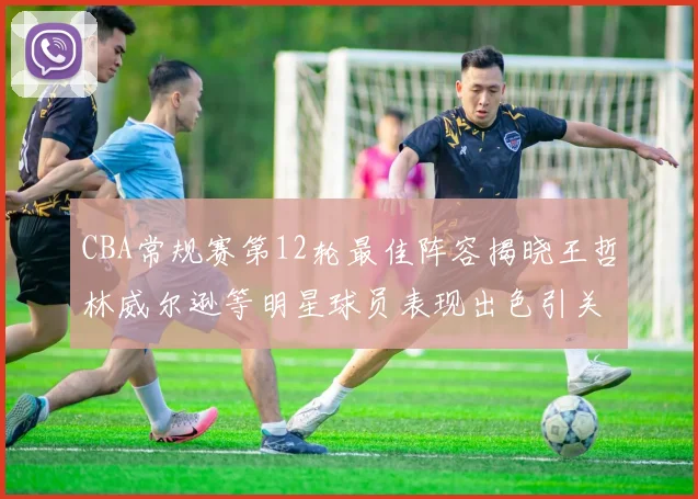 CBA常规赛第12轮最佳阵容揭晓王哲林威尔逊等明星球员表现出色引关注