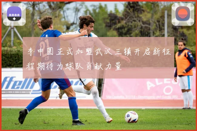 李申圆正式加盟武汉三镇开启新征程期待为球队贡献力量