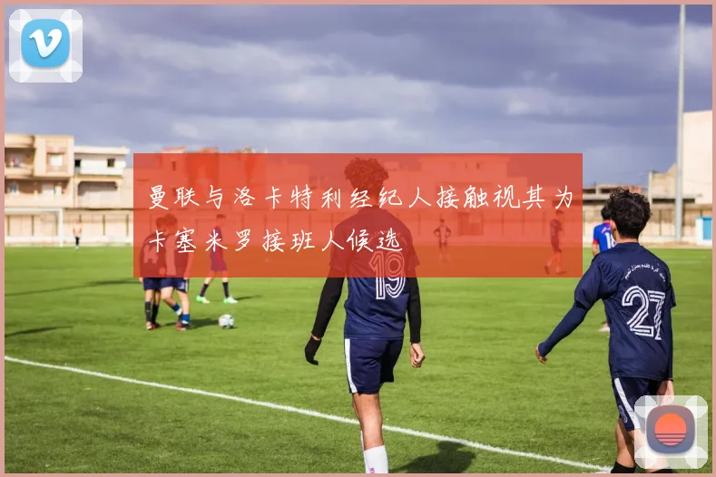 曼联与洛卡特利经纪人接触视其为卡塞米罗接班人候选