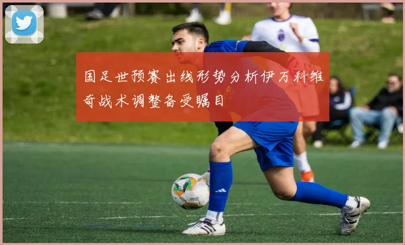 国足世预赛出线形势分析伊万科维奇战术调整备受瞩目