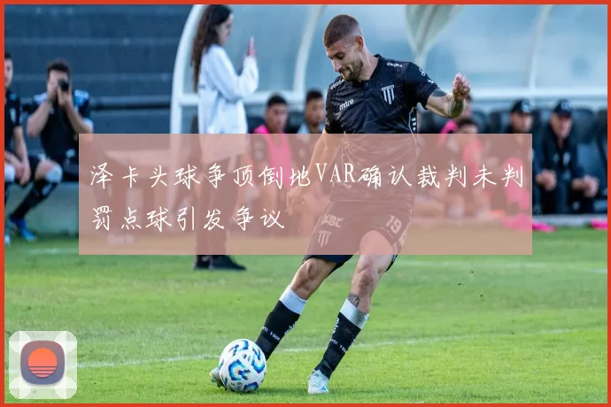 泽卡头球争顶倒地VAR确认裁判未判罚点球引发争议